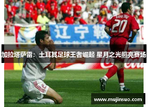 加拉塔萨雷:土耳其足球王者崛起 星月之光照亮赛场 加拉塔萨雷:土耳其足球王者崛起 星月之光照亮赛场