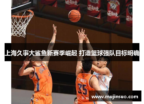 上海久事大鲨鱼新赛季崛起 打造篮球强队目标明确 上海久事大鲨鱼新赛季崛起 打造篮球强队目标明确